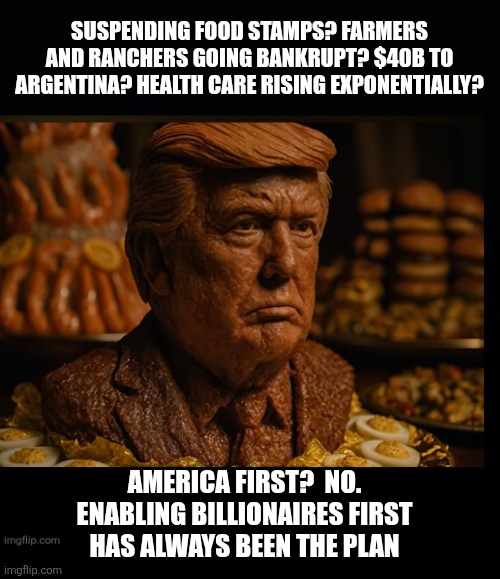 Maga America | SUSPENDING FOOD STAMPS? FARMERS AND RANCHERS GOING BANKRUPT? $40B TO ARGENTINA? HEALTH CARE RISING EXPONENTIALLY? AMERICA FIRST?  NO.
ENABLING BILLIONAIRES FIRST
 HAS ALWAYS BEEN THE PLAN | image tagged in trump,maga naive,child like,billionaires first,trump sleep walking,incompetent | made w/ Imgflip meme maker