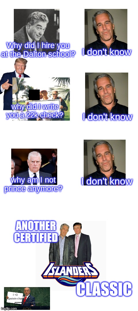Why did I hire you at the Dalton school? I don't know; why did I write you a 22k check? I don't know; why am I not prince anymore? I don't know; ANOTHER CERTIFIED; CLASSIC; I <3 Epstein-chan | image tagged in blank white template | made w/ Imgflip meme maker