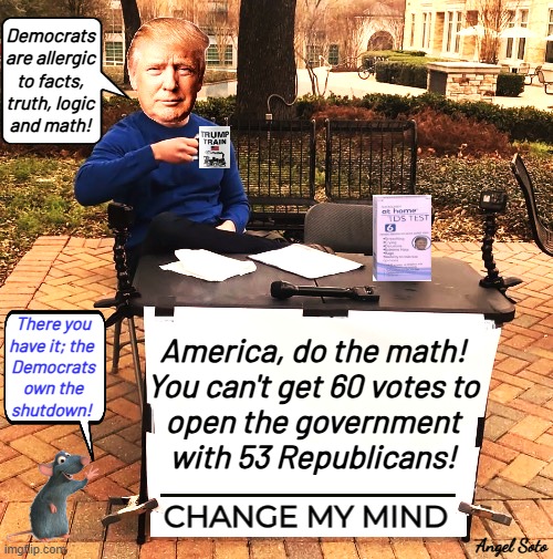 Trump says change my mind about government shutdown | Democrats
are allergic
to facts,
truth, logic
and math! America, do the math!
You can't get 60 votes to
open the government
with 53 Republicans! There you
have it; the 
Democrats
own the
shutdown! Angel Soto | image tagged in trump proves democrats want shutdown,president trump,change my mind,democrats,government shutdown,republicans | made w/ Imgflip meme maker