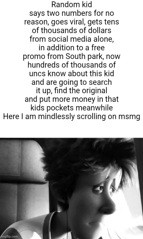 Was found alive | Random kid says two numbers for no reason, goes viral, gets tens of thousands of dollars from social media alone, in addition to a free promo from South park, now hundreds of thousands of uncs know about this kid and are going to search it up, find the original and put more money in that kids pockets meanwhile Here I am mindlessly scrolling on msmg | image tagged in was found alive | made w/ Imgflip meme maker