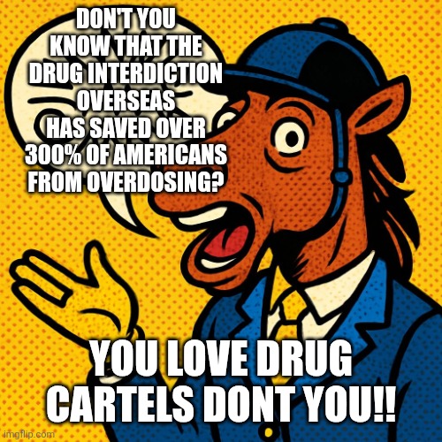 Horseman rambling about nonsense | DON'T YOU KNOW THAT THE DRUG INTERDICTION OVERSEAS HAS SAVED OVER 300% OF AMERICANS FROM OVERDOSING? YOU LOVE DRUG CARTELS DONT YOU!! | image tagged in horseman rambling about nonsense | made w/ Imgflip meme maker