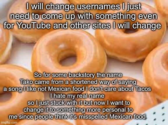 the glazing is wild (no text) | I will change usernames I just need to come up with something even for YouTube and other sites I will change; So for some backstory the name Tako came from a shortened way of saying a song I like not Mexican food I don’t care about Tacos 
I hate my real name 
 so I just stuck with it but now I want to change it to something more personal to me since people think it’s misspelled Mexican food | image tagged in the glazing is wild no text | made w/ Imgflip meme maker