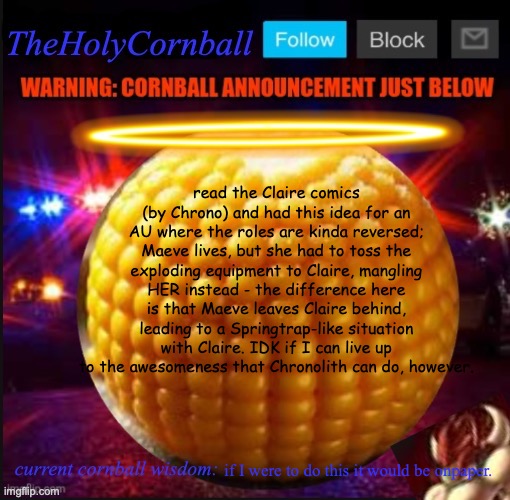 TheHolyCornball Announcement | read the Claire comics (by Chrono) and had this idea for an AU where the roles are kinda reversed; Maeve lives, but she had to toss the exploding equipment to Claire, mangling HER instead - the difference here is that Maeve leaves Claire behind, leading to a Springtrap-like situation with Claire. IDK if I can live up to the awesomeness that Chronolith can do, however. if I were to do this it would be onpaper. | image tagged in theholycornball announcement | made w/ Imgflip meme maker