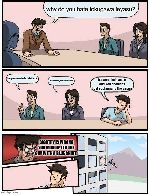 Boardroom Meeting Suggestion | why do you hate tokugawa ieyasu? he persecuted christians; he betrayed his allies; because he's asian and you shouldn't trust subhumans like asians; BIGOTRY IS WRONG YOU MORON! (TO THE GUY WITH A BLUE SHIRT) | image tagged in memes,boardroom meeting suggestion | made w/ Imgflip meme maker