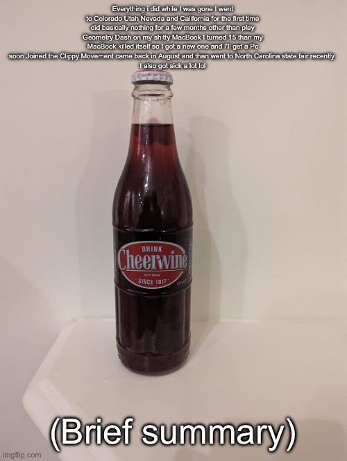 Cheerwine | Everything i did while I was gone I went to Colorado Utah Nevada and California for the first time did basically nothing for a few months other than play Geometry Dash on my shitty MacBook I turned 15 than my MacBook killed itself so I got a new one and I’ll get a Pc soon Joined the Clippy Movement came back in August and than went to North Carolina state fair recently 
I also got sick a lot lol; (Brief summary) | image tagged in cheerwine | made w/ Imgflip meme maker