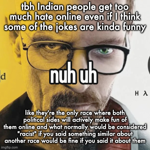 nuh uh | tbh Indian people get too much hate online even if I think some of the jokes are kinda funny; like they're the only race where both political sides will actively make fun of them online and what normally would be considered "racist" if you said something similar about another race would be fine if you said it about them | image tagged in nuh uh | made w/ Imgflip meme maker