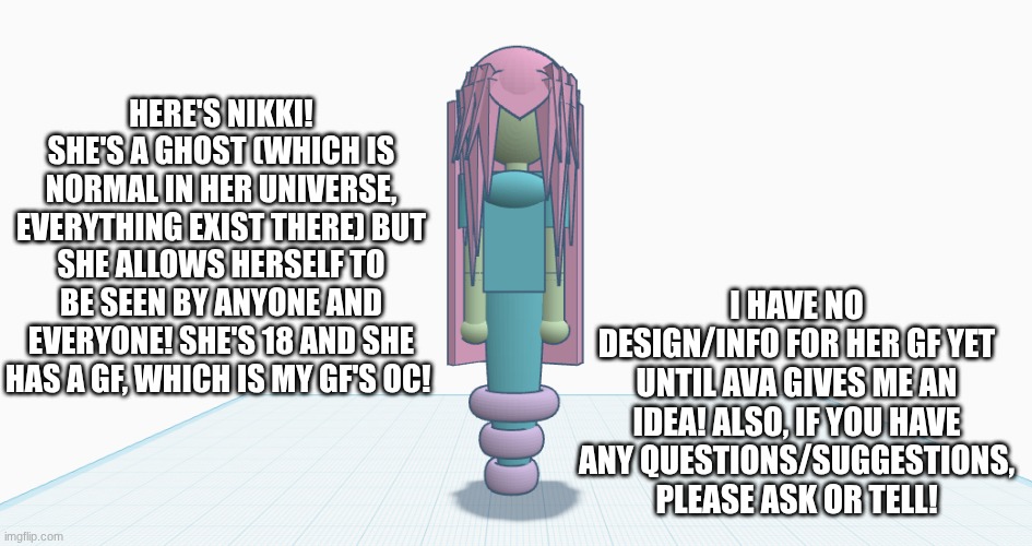 she has no face as part of her lore (I haven't made any yet, pls suggest any ideas)! | HERE'S NIKKI! SHE'S A GHOST (WHICH IS NORMAL IN HER UNIVERSE, EVERYTHING EXIST THERE) BUT SHE ALLOWS HERSELF TO BE SEEN BY ANYONE AND EVERYONE! SHE'S 18 AND SHE HAS A GF, WHICH IS MY GF'S OC! I HAVE NO DESIGN/INFO FOR HER GF YET UNTIL AVA GIVES ME AN IDEA! ALSO, IF YOU HAVE ANY QUESTIONS/SUGGESTIONS, PLEASE ASK OR TELL! | image tagged in oc,nikki,3d design | made w/ Imgflip meme maker