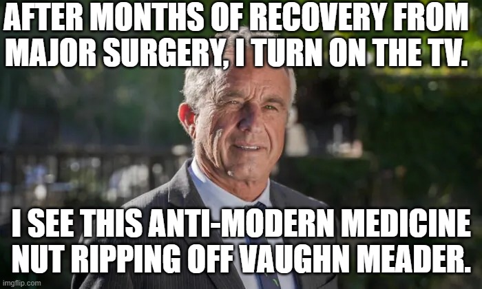 Latter-Day Luddites have a leader. | AFTER MONTHS OF RECOVERY FROM MAJOR SURGERY, I TURN ON THE TV. I SEE THIS ANTI-MODERN MEDICINE NUT RIPPING OFF VAUGHN MEADER. | image tagged in robert f kennedy jr | made w/ Imgflip meme maker