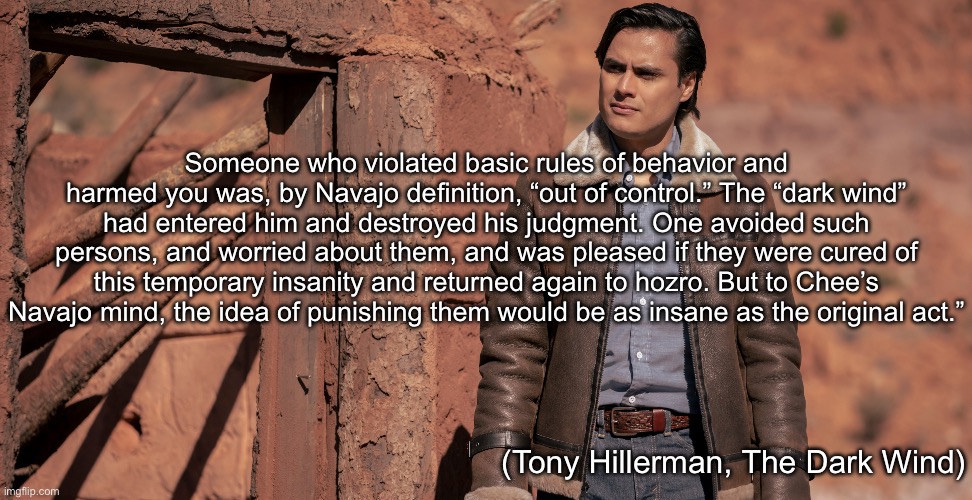 Navajo Wisdom | Someone who violated basic rules of behavior and harmed you was, by Navajo definition, “out of control.” The “dark wind” had entered him and destroyed his judgment. One avoided such persons, and worried about them, and was pleased if they were cured of this temporary insanity and returned again to hozro. But to Chee’s Navajo mind, the idea of punishing them would be as insane as the original act.”; (Tony Hillerman, The Dark Wind) | image tagged in navajo,hurt,dark,wind | made w/ Imgflip meme maker