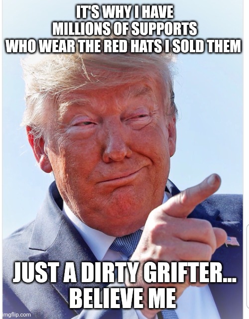 Trump pointing | IT'S WHY I HAVE MILLIONS OF SUPPORTS

WHO WEAR THE RED HATS I SOLD THEM JUST A DIRTY GRIFTER...

BELIEVE ME | image tagged in trump pointing | made w/ Imgflip meme maker