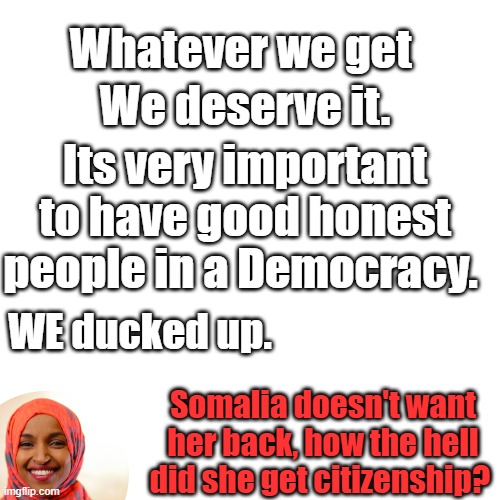 She was installed by Barry & Soros | We deserve it. Whatever we get; Its very important to have good honest people in a Democracy. WE ducked up. Somalia doesn't want her back, how the hell did she get citizenship? | image tagged in memes,blank transparent square | made w/ Imgflip meme maker