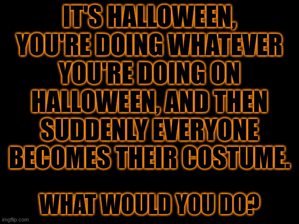 Halloween | IT'S HALLOWEEN, YOU'RE DOING WHATEVER YOU'RE DOING ON HALLOWEEN, AND THEN SUDDENLY EVERYONE BECOMES THEIR COSTUME. WHAT WOULD YOU DO? | image tagged in halloween,scenario,halloween costume | made w/ Imgflip meme maker