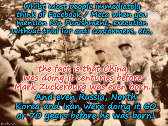 Mark Zuckerburg did not dream up Kin Punishment etc, the Chinese were doing it centuries before he was born. | Whilst most people immediately think of Facebook / Meta when you mention Kin Punishment, execution without trial for anti conformers, etc, Yarra Man; the fact is that China was doing it centuries before Mark Zuckerburg was even born. And even Russia, North Korea and Iran were doing it 60 or 70 years before he was born! | image tagged in far left communism,censorship shadow banning targeting,facebook meta cnn msnbc abc cbs,china north korea russia iran | made w/ Imgflip meme maker