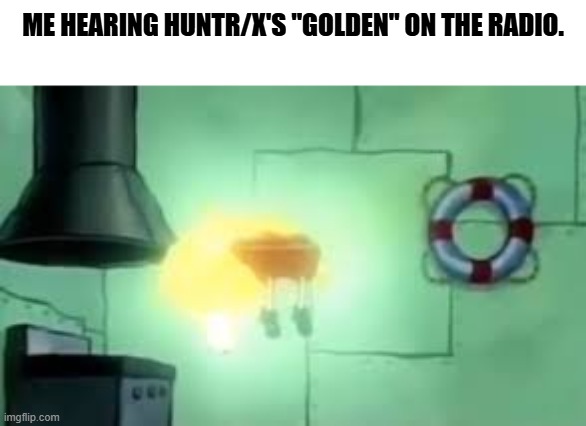True story lol! | ME HEARING HUNTR/X'S "GOLDEN" ON THE RADIO. | image tagged in floating spongebob | made w/ Imgflip meme maker