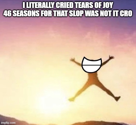 goodbye forever ridiculousness; will not be missed | I LITERALLY CRIED TEARS OF JOY 46 SEASONS FOR THAT SLOP WAS NOT IT CRO | image tagged in yippee | made w/ Imgflip meme maker