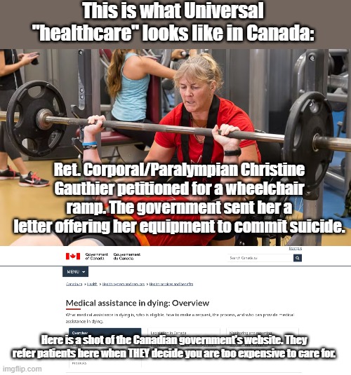 This is what Universal "healthcare" looks like in Canada:; Ret. Corporal/Paralympian Christine Gauthier petitioned for a wheelchair ramp. The government sent her a letter offering her equipment to commit suicide. Here is a shot of the Canadian government's website. They refer patients here when THEY decide you are too expensive to care for. | made w/ Imgflip meme maker