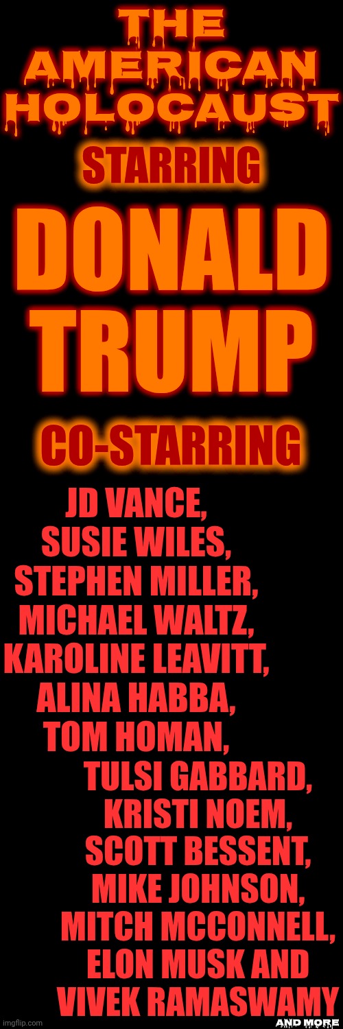 CrEEpy CrawliEs | The American Holocaust; STARRING; DONALD TRUMP; CO-STARRING; JD VANCE,
SUSIE WILES,
STEPHEN MILLER,
MICHAEL WALTZ,
KAROLINE LEAVITT,
ALINA HABBA,
TOM HOMAN, TULSI GABBARD,
KRISTI NOEM,
SCOTT BESSENT,
MIKE JOHNSON,
MITCH MCCONNELL,
ELON MUSK AND
VIVEK RAMASWAMY; and more | image tagged in memes,maga,nazis,the american holocaust,lock them up,terrorists | made w/ Imgflip meme maker