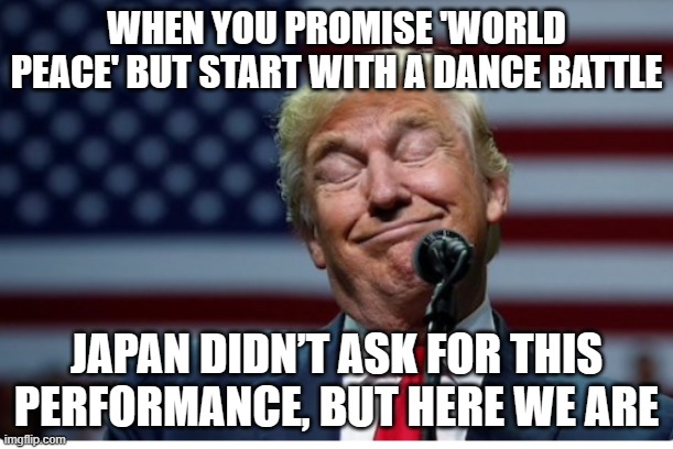 Donald Trump busts out iconic dance moves for Japan’s first female PM | WHEN YOU PROMISE 'WORLD PEACE' BUT START WITH A DANCE BATTLE; JAPAN DIDN’T ASK FOR THIS PERFORMANCE, BUT HERE WE ARE | image tagged in trump idiot,meanwhile in japan,donald trump small brain,dancing,japan,world peace | made w/ Imgflip meme maker