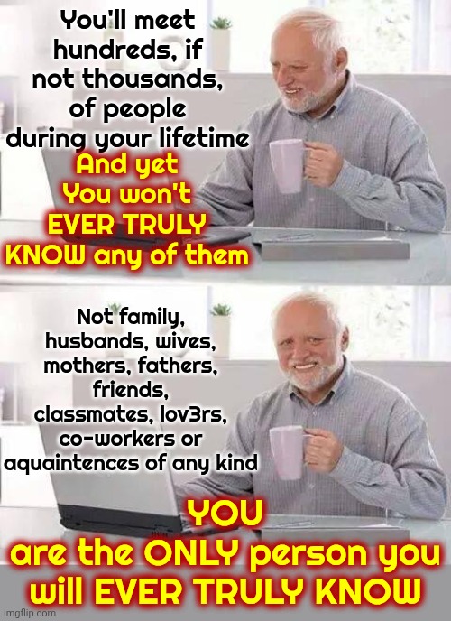 You'll Meet Hundreds, If Not Thousands, Of People During Your Lifetime | You'll meet hundreds, if not thousands, of people during your lifetime; And yet
You won't EVER TRULY KNOW any of them; Not family, husbands, wives, mothers, fathers, friends, classmates, lov3rs, co-workers or aquaintences of any kind; YOU
are the ONLY person you will EVER TRULY KNOW | image tagged in memes,hide the pain harold,real life,that's life,love and friendship,know yourself | made w/ Imgflip meme maker