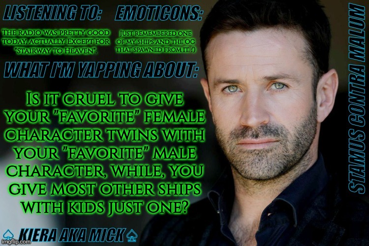 I Have A Couple Other Ships With Twins But Still.... | The radio was pretty good
today, actually. Except for
"Stairway to Heaven". Just remembered one of my ships and the OC that spawned from it. :'); Is it cruel to give
your "favorite" female
character twins with
your "favorite" male
character, while, you
give most other ships
with kids just one? | image tagged in km adam fergus announcement,dea would say its cruel,on her uterus,which it kind of is,im having thoughts,shipping | made w/ Imgflip meme maker