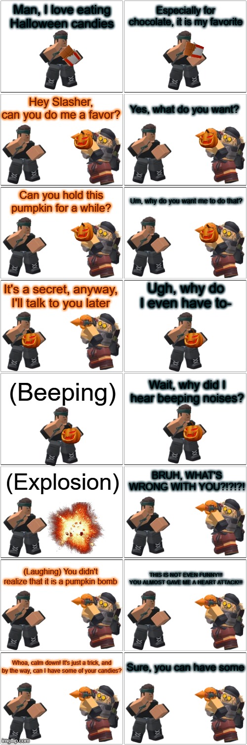 Tower Defense Simulator Comic - Exploding Pumpkin | Man, I love eating Halloween candies; Especially for chocolate, it is my favorite; Hey Slasher, can you do me a favor? Yes, what do you want? Can you hold this pumpkin for a while? Um, why do you want me to do that? Ugh, why do I even have to-; It's a secret, anyway, I'll talk to you later; (Beeping); Wait, why did I hear beeping noises? (Explosion); BRUH, WHAT'S WRONG WITH YOU?!?!?! (Laughing) You didn't realize that it is a pumpkin bomb; THIS IS NOT EVEN FUNNY!!! YOU ALMOST GAVE ME A HEART ATTACK!!! Whoa, calm down! It's just a trick, and by the way, can I have some of your candies? Sure, you can have some | image tagged in blank comic panel 2x8,tds,tower defense simulator,halloween,spooktober | made w/ Imgflip meme maker