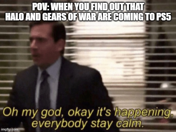 Oh my god, okeay it's happenning, everybody stay calm. | POV: WHEN YOU FIND OUT THAT HALO AND GEARS OF WAR ARE COMING TO PS5 | image tagged in oh my god okeay it's happenning everybody stay calm,halo,gears | made w/ Imgflip meme maker