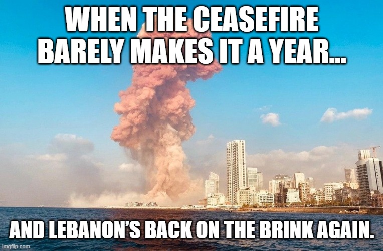 War creeping back in Lebanon after intensifying Israeli attacks | WHEN THE CEASEFIRE BARELY MAKES IT A YEAR…; AND LEBANON’S BACK ON THE BRINK AGAIN. | image tagged in lebanon sage,middle east,world war 3,israel,palestine,apocalypse | made w/ Imgflip meme maker