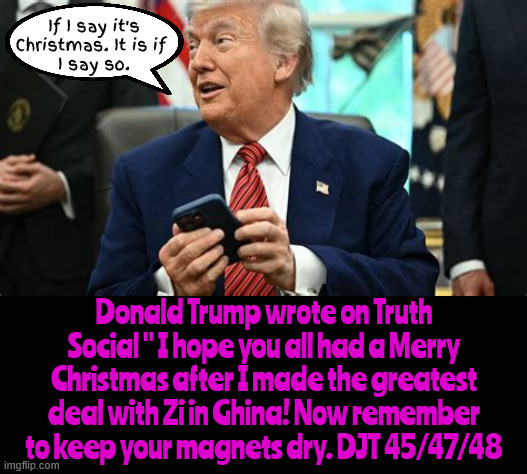 Dementia Don wishes a Happy HallowXmas | If I say it's Christmas. It is if 
I say so. Donald Trump wrote on Truth Social " I hope you all had a Merry Christmas after I made the greatest deal with Zi in Ghina! Now remember to keep your magnets dry. DJT 45/47/48 | image tagged in dementia don wishes a happy hallowxmas,mary chismass,demented dictaor,born under a blood moon,antichrist | made w/ Imgflip meme maker