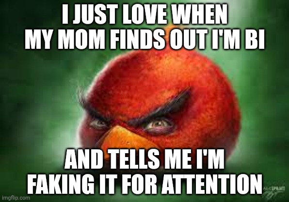 Sarcasm ofc | I JUST LOVE WHEN MY MOM FINDS OUT I'M BI; AND TELLS ME I'M FAKING IT FOR ATTENTION | image tagged in realistic red angry birds | made w/ Imgflip meme maker