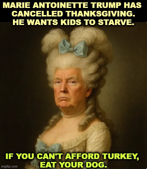 Marie Antoinette Trump has cancelled Thanksgiving. Eat your dog. | MARIE ANTOINETTE TRUMP HAS 
CANCELLED THANKSGIVING. HE WANTS KIDS TO STARVE. IF YOU CAN'T AFFORD TURKEY, 
EAT YOUR DOG. | image tagged in marie antoinette trump has cancelled thanksgiving eat your dog,trump,marie antoinette,food stamps,starvation | made w/ Imgflip meme maker