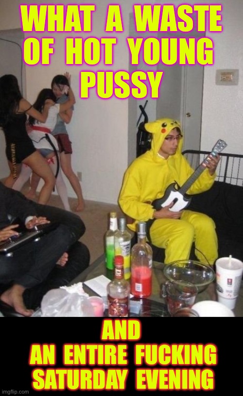 NOT AS HOPELESS AS IT SEEMS !!!  MUCH WORSE ACTUALLY !  : ) | WHAT  A  WASTE
OF  HOT  YOUNG 
PUSSY; AND
 AN  ENTIRE  FUCKING
  SATURDAY  EVENING | image tagged in guitar hero pikachu onesie | made w/ Imgflip meme maker