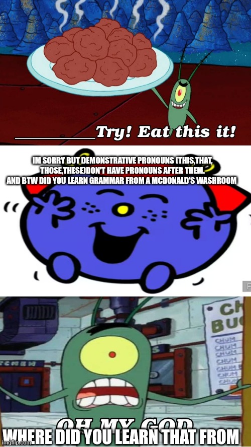 I learnt all of ts from school | IM SORRY BUT DEMONSTRATIVE PRONOUNS (THIS,THAT, THOSE,THESE)DON'T HAVE PRONOUNS AFTER THEM. AND BTW DID YOU LEARN GRAMMAR FROM A MCDONALD'S WASHROOM; WHERE DID YOU LEARN THAT FROM | image tagged in ruin this fill in meme 237,grammar,plankton,mcdonalds,oh wow are you actually reading these tags | made w/ Imgflip meme maker