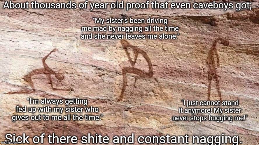 Nagging sister | About thousands of year old proof that even caveboys got;; "My sister's been driving me mad by nagging all the time and she never leaves me alone."; "I'm always getting fed up with my sister who gives out to me all the time."; "I just cannot stand it anymore! My sister never stops bugging me!"; Sick of there shite and constant nagging. | image tagged in depressed cave painting,caveboys,angry girl,nagging sister,had enough,fed up | made w/ Imgflip meme maker
