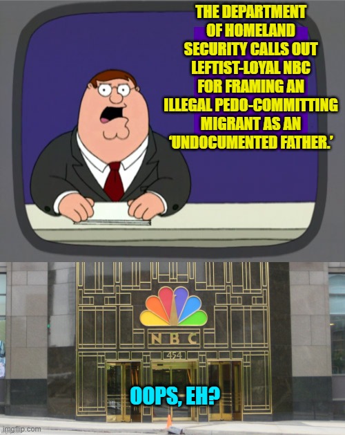Of course NBC did this.  Would anyone expect anything else from the leftists? | THE DEPARTMENT OF HOMELAND SECURITY CALLS OUT LEFTIST-LOYAL NBC FOR FRAMING AN ILLEGAL PEDO-COMMITTING MIGRANT AS AN ‘UNDOCUMENTED FATHER.’; OOPS, EH? | image tagged in peter griffin news | made w/ Imgflip meme maker