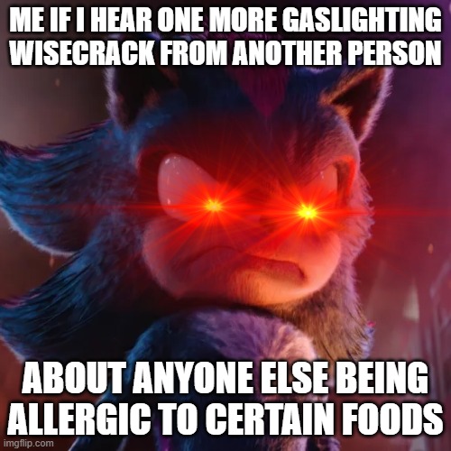 So help me God one more crack like that when u know that somebody is allergic to certain foods and u can say goodbye | ME IF I HEAR ONE MORE GASLIGHTING
WISECRACK FROM ANOTHER PERSON; ABOUT ANYONE ELSE BEING ALLERGIC TO CERTAIN FOODS | image tagged in shadow the hedgehog,memes,relatable,shits gonna hit the fan so high it'll make your head spin,savage memes | made w/ Imgflip meme maker