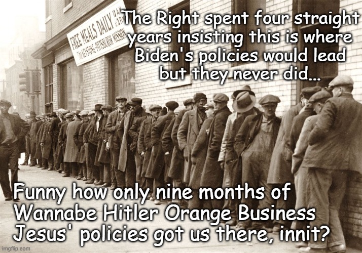 Good policy doesn't lead to increases in unemployment. | The Right spent four straight
years insisting this is where
Biden's policies would lead
but they never did... Funny how only nine months of
Wannabe Hitler Orange Business
Jesus' policies got us there, innit? | image tagged in oh my god okay it's happening everybody stay calm,trump unfit unqualified dangerous,idiot,rising unemployment | made w/ Imgflip meme maker