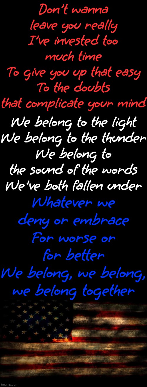 We Belong To The Light We Belong To The Thunder.  Whatever We Deny Or Embrace For Worse Or For Better We Belong Together | Don't wanna leave you really
I've invested too much time
To give you up that easy
To the doubts that complicate your mind; We belong to the light
We belong to the thunder
We belong to the sound of the words
We've both fallen under; Whatever we deny or embrace
For worse or for better
We belong, we belong, we belong together | image tagged in memes,we belong together,united states of america,we the people,bill of rights | made w/ Imgflip meme maker