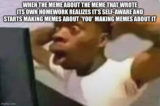 OH NO | WHEN THE MEME ABOUT THE MEME THAT WROTE ITS OWN HOMEWORK REALIZES IT’S SELF-AWARE AND STARTS MAKING MEMES ABOUT *YOU* MAKING MEMES ABOUT IT | image tagged in homework | made w/ Imgflip meme maker