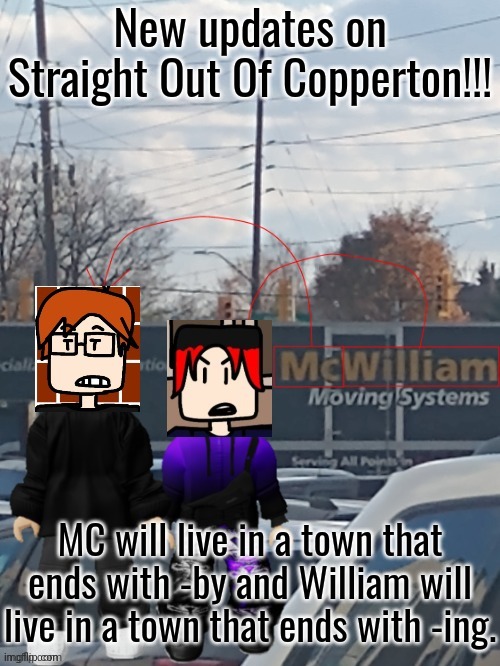 The official moving project for the 2 boys will be named "Straight Out Of Copperton"! | New updates on Straight Out Of Copperton!!! MC will live in a town that ends with -by and William will live in a town that ends with -ing. | image tagged in mc and william moving systems,mc,william,copperton,straight out of copperton | made w/ Imgflip meme maker