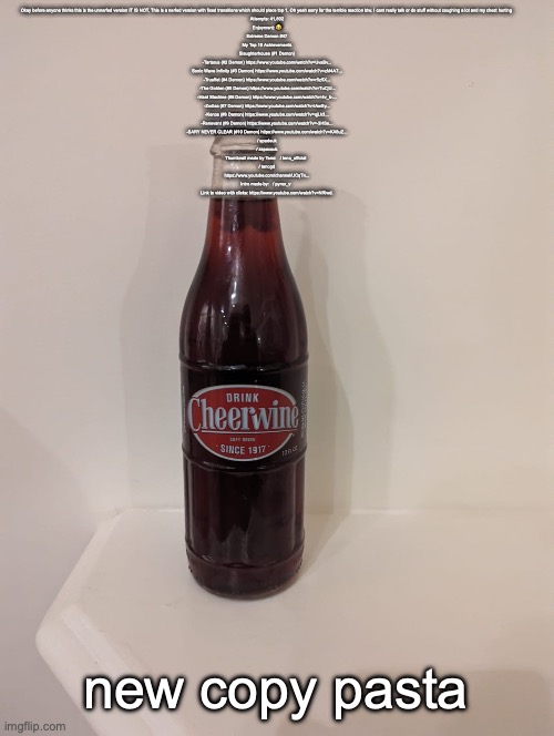 Cheerwine | Okay before anyone thinks this is the unnerfed version IT IS NOT. This is a nerfed version with fixed transitions which should place top 1. Oh yeah sorry for the terrible reaction btw. I cant really talk or do stuff without coughing a lot and my chest hurting 

Attempts: 41,802
Enjoyment: 😂
Extreme Demon #47


My Top 10 Achievements
Slaughterhouse (#1 Demon)
-Tartarus (#2 Demon) https://www.youtube.com/watch?v=UvaBv...
Sonic Wave Infinity (#3 Demon) https://www.youtube.com/watch?v=zM4A7...
-Trueffet (#4 Demon) https://www.youtube.com/watch?v=r5z5X...
 -The Golden (#5 Demon) https://www.youtube.com/watch?v=TuCjU...
-Hard Machine (#6 Demon) https://www.youtube.com/watch?v=4v_k-...
-Zodiac (#7 Demon) https://www.youtube.com/watch?v=iAwSy...
-Kenos (#8 Demon) https://www.youtube.com/watch?v=qjLk3...
-Renevant (#9 Demon) https://www.youtube.com/watch?v=-3HSe...
-SARY NEVER CLEAR (#10 Demon) https://www.youtube.com/watch?v=KA8uZ...

  / spadeuk  
  / zspaceuk  

Thumbnail made by Teno:   / teno_official  
  / tenogd  
https://www.youtube.com/channel/UCqTn...

Intro made by:   / pyrox_v  

Link to video with clicks: https://www.youtube.com/watch?v=NRlwd. new copy pasta | image tagged in cheerwine | made w/ Imgflip meme maker