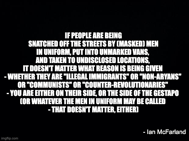 Black background | IF PEOPLE ARE BEING SNATCHED OFF THE STREETS BY (MASKED) MEN IN UNIFORM, PUT INTO UNMARKED VANS, 
AND TAKEN TO UNDISCLOSED LOCATIONS, 
IT DOESN'T MATTER WHAT REASON IS BEING GIVEN 
- WHETHER THEY ARE "ILLEGAL IMMIGRANTS" OR "NON-ARYANS" 
OR "COMMUNISTS" OR "COUNTER-REVOLUTIONARIES" 
- YOU ARE EITHER ON THEIR SIDE, OR THE SIDE OF THE GESTAPO 
(OR WHATEVER THE MEN IN UNIFORM MAY BE CALLED 
- THAT DOESN'T MATTER, EITHER); - Ian McFarland | image tagged in black background | made w/ Imgflip meme maker