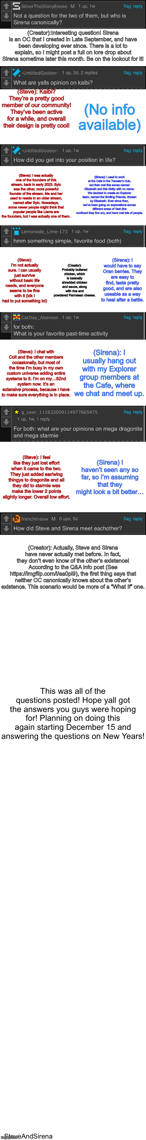 Took me like 30 minutes to make all this | (Creator):Interesting question! Sirena is an OC that I created in Late September, and have been developing ever since. There is a lot to explain, so I might post a full on lore drop about Sirena sometime later this month. Be on the lookout for it! (Steve): Kaibi? They’re a pretty good member of our community! They’ve been active for a while, and overall their design is pretty cool! (No info available); (Sirena): I used to work at the Cafe in the Traveler’s Hub, but then met this eevee named Elizabeth and this Skitty with no name. We decided to create an Explorer team, named the Smiling Friends, chosen by Elizabeth. Ever since then, we’ve been going on explorations across different areas of Vast (the continent they live on), and have met lots of people. (Steve): I was actually one of the founders of this stream, back in early 2023. Sylc was the other, more powerful founder of the stream. Me and her used to reside in an older stream, named after Sylc. Nowadays, some newer people might think that popular people like Liams are the founders, but I was actually one of them. (Creator): Probably buttered chicken, which is basically shredded chicken and sauce, along with rice and powdered Parmesan cheese. (Sirena): I would have to say Oran berries. They are easy to find, taste pretty good, and are also useable as a way to heal after a battle. (Steve): I’m not actually sure. I can usually just survive without basic life needs, and everyone seems to be fine with it (idk I had to put something lol); (Sirena): I usually hang out with my Explorer group members at the Cafe, where we chat and meet up. (Steve): I chat with Colt and the other members occasionally, but most of the time I’m busy in my own custom universe adding entire systems to it. I’m on my…82nd system now. It’s an extensive process, because I have to make sure everything is in place. (Steve): I feel like they just lost effort when it came to the two. They just added ear/wing thingys to dragonite and all they did to starmie was make the lower 2 points slightly longer. Overall low effort. (Sirena) I haven’t seen any so far, so I’m assuming that they might look a bit better…; (Creator): Actually, Steve and Sirena have never actually met before. In fact, they don’t even know of the other’s existence! According to the Q&A info post (See https://imgflip.com/i/aa0pi9), the first thing says that neither OC canonically knows about the other’s existence. This scenario would be more of a “What If” one. This was all of the questions posted! Hope yall got the answers you guys were hoping for! Planning on doing this again starting December 15 and answering the questions on New Years! -SteveAndSirena | image tagged in long blank white | made w/ Imgflip meme maker