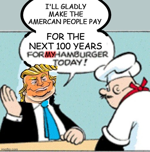 We all know who's picking up the tab for Wimpy the Hamburglar | I'LL GLADLY MAKE THE AMERCAN PEOPLE PAY; FOR THE NEXT 100 YEARS; MY | image tagged in popeye's wimpy i'll gladly pay you tuesday for a hamburger today,trump,idiocracy,the future,usa,grift | made w/ Imgflip meme maker