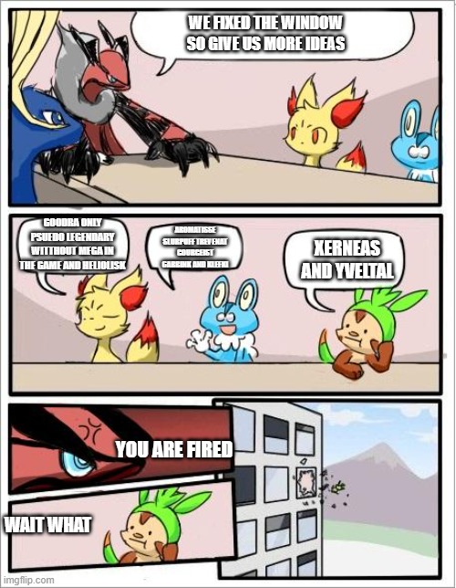 Pokemon board meeting | WE FIXED THE WINDOW SO GIVE US MORE IDEAS; GOODRA ONLY PSUEDO LEGENDARY WITTHOUT MEGA IN THE GAME AND HELIOLISK; AROMATISSE SLURPUFF TREVENAT GOURGEIST CARBINK AND KLEFKI; XERNEAS AND YVELTAL; YOU ARE FIRED; WAIT WHAT | image tagged in pokemon board meeting | made w/ Imgflip meme maker