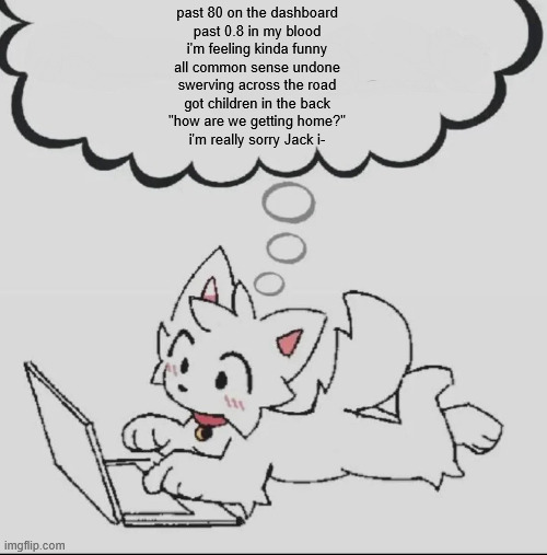 . | past 80 on the dashboard
past 0.8 in my blood
i'm feeling kinda funny
all common sense undone
swerving across the road
got children in the back
"how are we getting home?"
i'm really sorry Jack i- | image tagged in huh guh hwuh | made w/ Imgflip meme maker