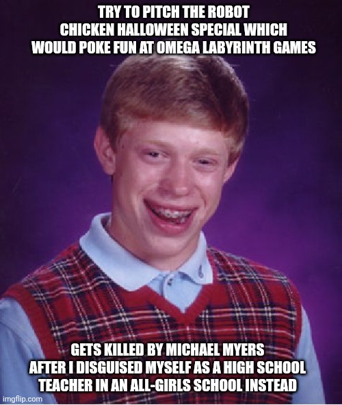 Bad Luck Brian | TRY TO PITCH THE ROBOT CHICKEN HALLOWEEN SPECIAL WHICH WOULD POKE FUN AT OMEGA LABYRINTH GAMES; GETS KILLED BY MICHAEL MYERS AFTER I DISGUISED MYSELF AS A HIGH SCHOOL TEACHER IN AN ALL-GIRLS SCHOOL INSTEAD | image tagged in bad luck brian,omega labyrinth,halloween,murder,robot chicken | made w/ Imgflip meme maker