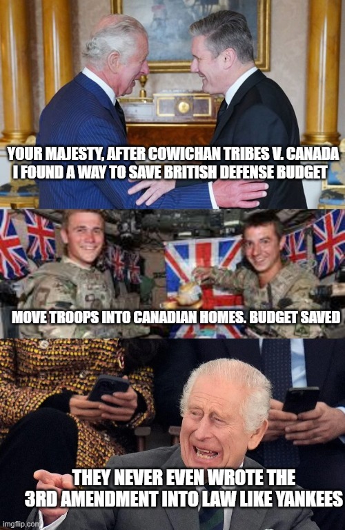 YOUR MAJESTY, AFTER COWICHAN TRIBES V. CANADA
I FOUND A WAY TO SAVE BRITISH DEFENSE BUDGET; MOVE TROOPS INTO CANADIAN HOMES. BUDGET SAVED; THEY NEVER EVEN WROTE THE 3RD AMENDMENT INTO LAW LIKE YANKEES | image tagged in canada,reconciliation,british,3a,british columbia,uk | made w/ Imgflip meme maker