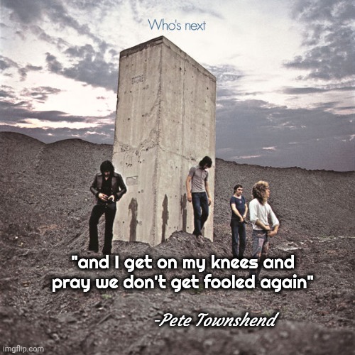 Who's Next | "and I get on my knees and pray we don't get fooled again" -Pete Townshend | image tagged in who's next | made w/ Imgflip meme maker