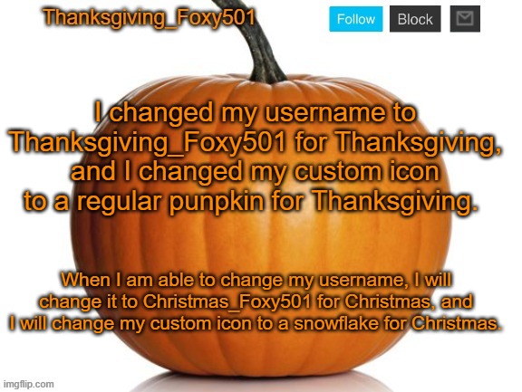 Thanksgiving_Foxy501 announcement template | I changed my username to Thanksgiving_Foxy501 for Thanksgiving, and I changed my custom icon to a regular punpkin for Thanksgiving. When I am able to change my username, I will change it to Christmas_Foxy501 for Christmas, and I will change my custom icon to a snowflake for Christmas. | image tagged in thanksgiving_foxy501 announcement template | made w/ Imgflip meme maker