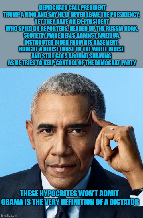 obama the definition of dictator | DEMOCRATS CALL PRESIDENT TRUMP A KING AND SAY HE'LL NEVER LEAVE THE PRESIDENCY, 
YET THEY HAVE AN EX-PRESIDENT WHO SPIED ON REPORTERS, HEADED UP THE RUSSIA HOAX,
SECRETLY MADE DEALS AGAINST AMERICA,
INSTRUCTED BIDEN FROM HIS BASEMENT, 
BOUGHT A HOUSE CLOSE TO THE WHITE HOUSE 
AND STILL GOES AROUND SHAMING 
AS HE TRIES TO KEEP CONTROL OF THE DEMOCRAT PARTY; THESE HYPOCRITES WON'T ADMIT 

OBAMA IS THE VERY DEFINITION OF A DICTATOR | made w/ Imgflip meme maker